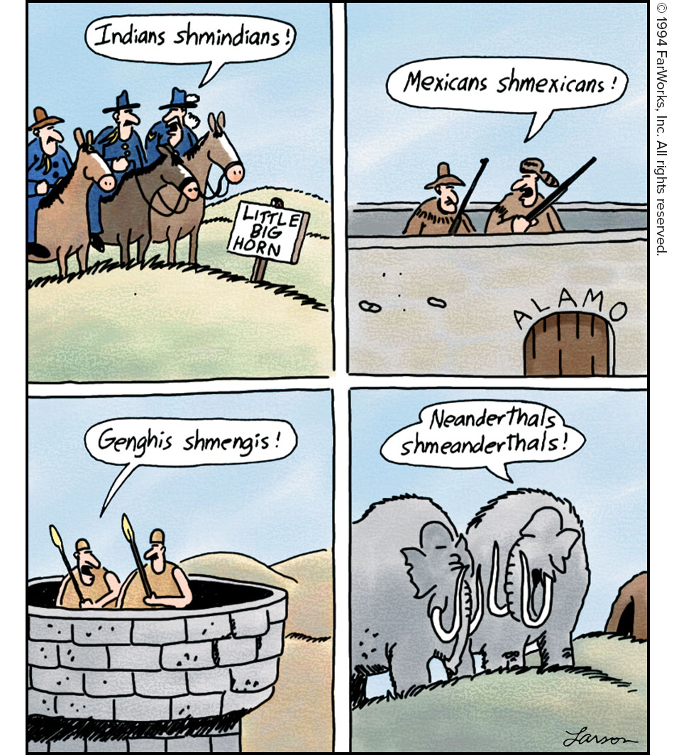 Indians shmindians! / LITTLE BIG HORN / Mexicans shmexicans! / ALAMO / Genghis smengis! / Neanderthals shmeanderthals!