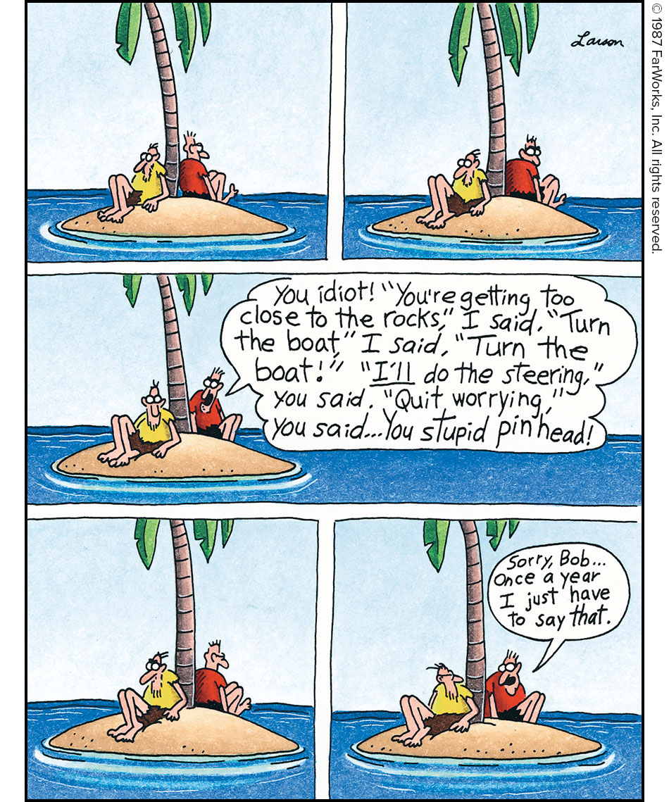 [1] [2] [3]You idiot! “You’re getting too close to the rocks,” I said. “Turn the boat,” I said. “Turn the boat!” “I’ll do the steering,” you said. “Quit worrying, you said. … You stupid pinhead! [4] [5] Sorry, Bob … Once a year I just have to say that.