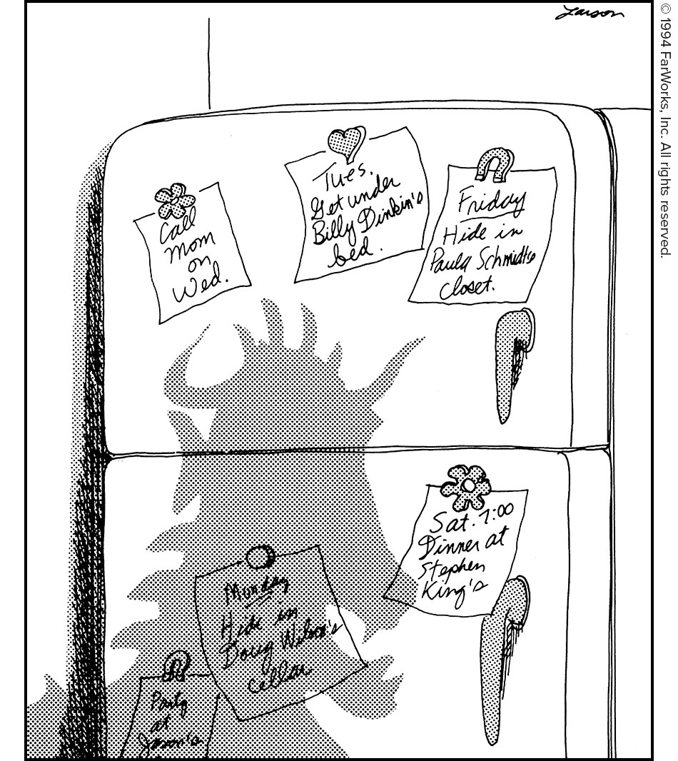 Call Mom on Wed. / Tues. Get under Billy Dinkin's bed. / Friday Hide in Paula Schmidt's closet. / Party at Jason's / Monday Hide in Doug Wilcox's cellar. / Sat. 7:00 Dinner at Stephen King's 