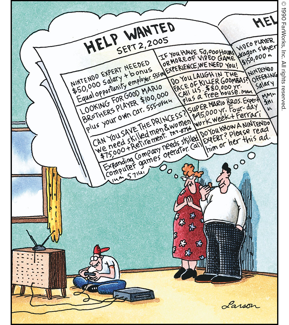 HELP WANTED SEPT. 2, 2005 /
NINTENDO EXPERT NEEDED $50, 000 salary + bonus Equal opportunity employer 555-[scribble] / IF YOU HAVE 50,000 HOURS OR MORE OF VIDEO GAME EXPERIENCE, WE NEED YOU. / VIDEO PLAYER dragon slayer $150,000 / LOOKING FOR GOOD MARIO BROTHERS PLAYER $100,000 plus your own car. 555-[scribble] / DO YOU LAUGH IN THE FACE OF KILLER GOOMBAS? CALL US. $50,000 yr. plus a free house [scribble] / CAN YOU SAVE THE PRINCESS? We need skilled men and women $75,000 + Retirement. [scribble] / SUPER MARIO BROS. Expert. $95,000 yr. Four-day work week + Ferrari / Expanding company needs skilled computer games expert. Call / DO YOU KNOW A NINTENDO EXPERT? Please read him or her this ad.